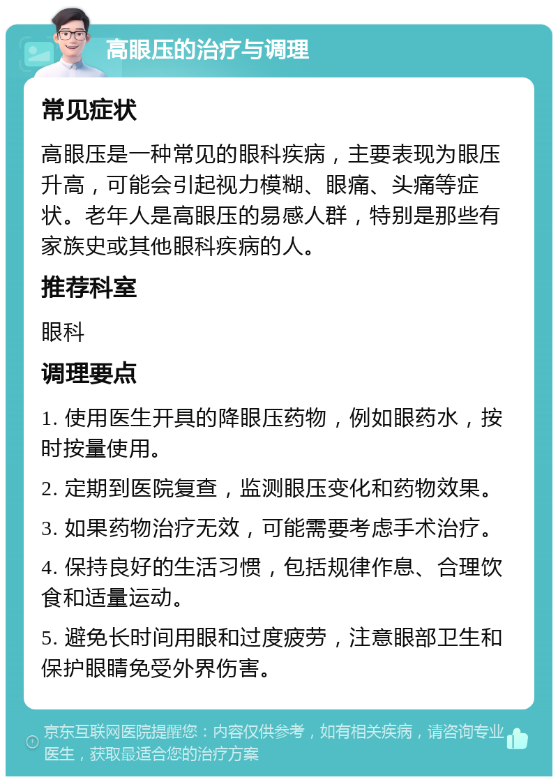 高眼压的治疗与调理 常见症状 高眼压是一种常见的眼科疾病，主要表现为眼压升高，可能会引起视力模糊、眼痛、头痛等症状。老年人是高眼压的易感人群，特别是那些有家族史或其他眼科疾病的人。 推荐科室 眼科 调理要点 1. 使用医生开具的降眼压药物，例如眼药水，按时按量使用。 2. 定期到医院复查，监测眼压变化和药物效果。 3. 如果药物治疗无效，可能需要考虑手术治疗。 4. 保持良好的生活习惯，包括规律作息、合理饮食和适量运动。 5. 避免长时间用眼和过度疲劳，注意眼部卫生和保护眼睛免受外界伤害。