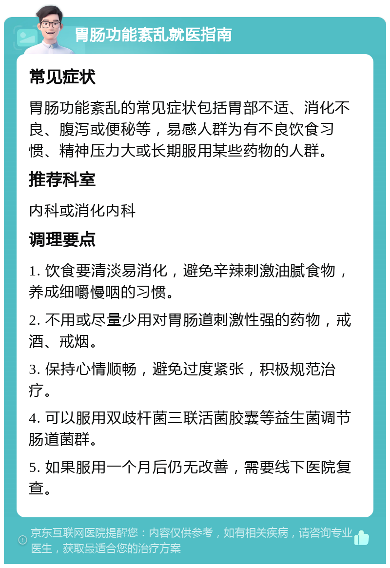 胃肠功能紊乱就医指南 常见症状 胃肠功能紊乱的常见症状包括胃部不适、消化不良、腹泻或便秘等，易感人群为有不良饮食习惯、精神压力大或长期服用某些药物的人群。 推荐科室 内科或消化内科 调理要点 1. 饮食要清淡易消化，避免辛辣刺激油腻食物，养成细嚼慢咽的习惯。 2. 不用或尽量少用对胃肠道刺激性强的药物，戒酒、戒烟。 3. 保持心情顺畅，避免过度紧张，积极规范治疗。 4. 可以服用双歧杆菌三联活菌胶囊等益生菌调节肠道菌群。 5. 如果服用一个月后仍无改善，需要线下医院复查。