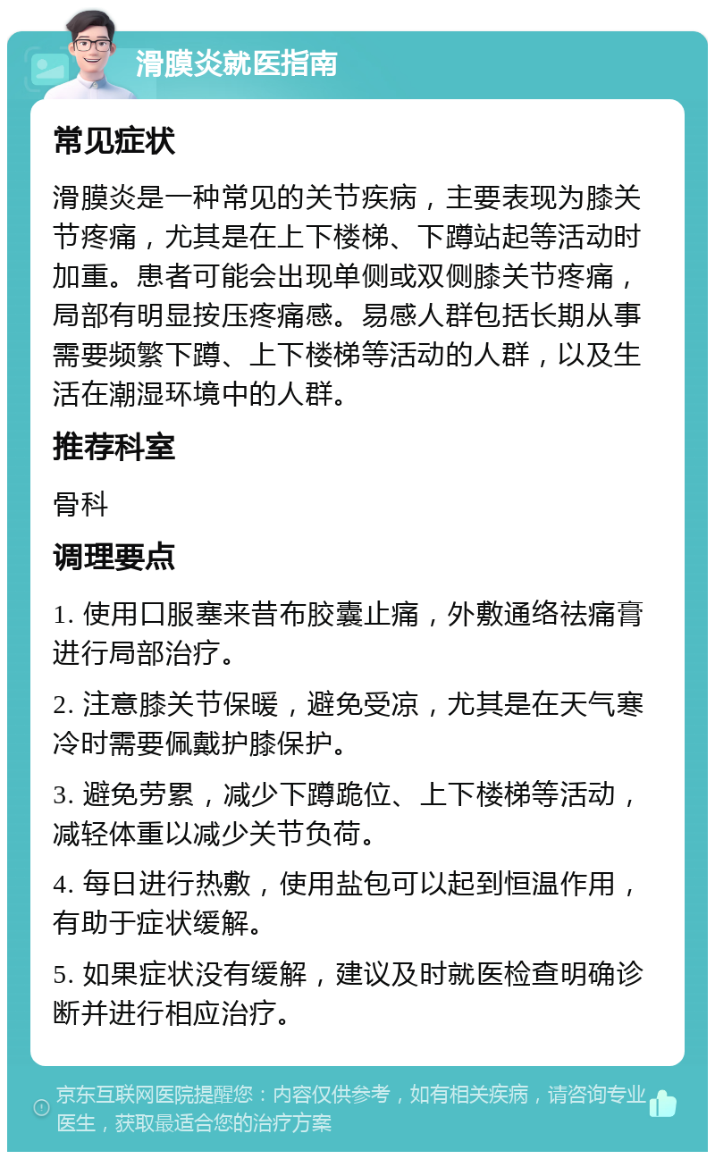 滑膜炎就医指南 常见症状 滑膜炎是一种常见的关节疾病，主要表现为膝关节疼痛，尤其是在上下楼梯、下蹲站起等活动时加重。患者可能会出现单侧或双侧膝关节疼痛，局部有明显按压疼痛感。易感人群包括长期从事需要频繁下蹲、上下楼梯等活动的人群，以及生活在潮湿环境中的人群。 推荐科室 骨科 调理要点 1. 使用口服塞来昔布胶囊止痛，外敷通络祛痛膏进行局部治疗。 2. 注意膝关节保暖，避免受凉，尤其是在天气寒冷时需要佩戴护膝保护。 3. 避免劳累，减少下蹲跪位、上下楼梯等活动，减轻体重以减少关节负荷。 4. 每日进行热敷，使用盐包可以起到恒温作用，有助于症状缓解。 5. 如果症状没有缓解，建议及时就医检查明确诊断并进行相应治疗。