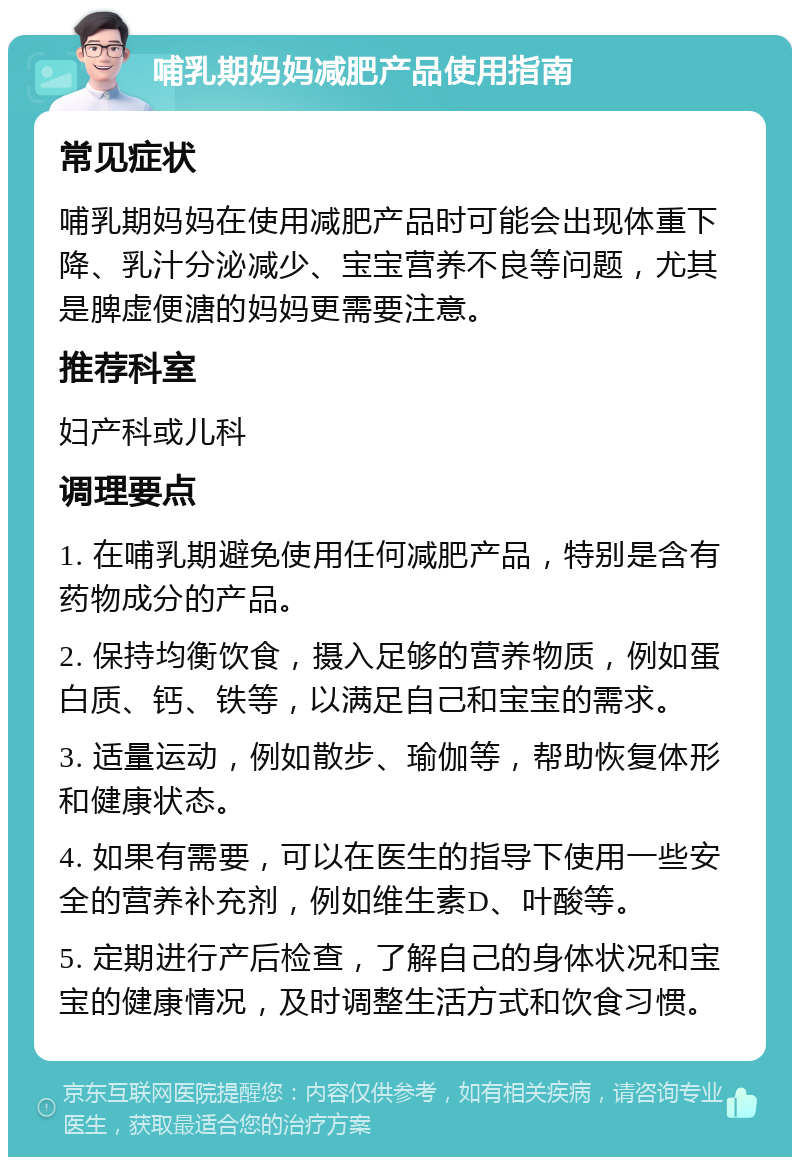 哺乳期妈妈减肥产品使用指南 常见症状 哺乳期妈妈在使用减肥产品时可能会出现体重下降、乳汁分泌减少、宝宝营养不良等问题，尤其是脾虚便溏的妈妈更需要注意。 推荐科室 妇产科或儿科 调理要点 1. 在哺乳期避免使用任何减肥产品，特别是含有药物成分的产品。 2. 保持均衡饮食，摄入足够的营养物质，例如蛋白质、钙、铁等，以满足自己和宝宝的需求。 3. 适量运动，例如散步、瑜伽等，帮助恢复体形和健康状态。 4. 如果有需要，可以在医生的指导下使用一些安全的营养补充剂，例如维生素D、叶酸等。 5. 定期进行产后检查，了解自己的身体状况和宝宝的健康情况，及时调整生活方式和饮食习惯。