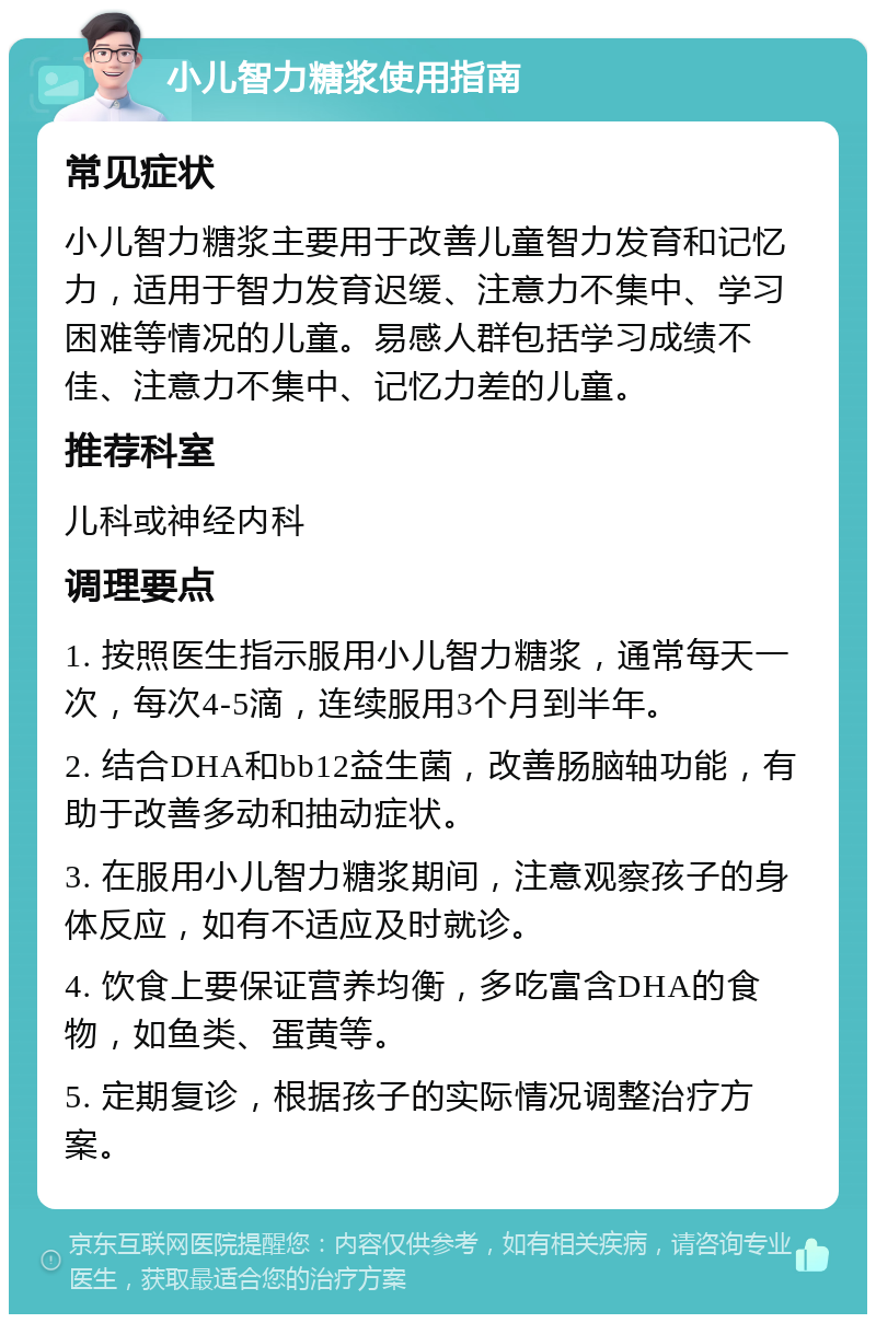 小儿智力糖浆使用指南 常见症状 小儿智力糖浆主要用于改善儿童智力发育和记忆力，适用于智力发育迟缓、注意力不集中、学习困难等情况的儿童。易感人群包括学习成绩不佳、注意力不集中、记忆力差的儿童。 推荐科室 儿科或神经内科 调理要点 1. 按照医生指示服用小儿智力糖浆，通常每天一次，每次4-5滴，连续服用3个月到半年。 2. 结合DHA和bb12益生菌，改善肠脑轴功能，有助于改善多动和抽动症状。 3. 在服用小儿智力糖浆期间，注意观察孩子的身体反应，如有不适应及时就诊。 4. 饮食上要保证营养均衡，多吃富含DHA的食物，如鱼类、蛋黄等。 5. 定期复诊，根据孩子的实际情况调整治疗方案。