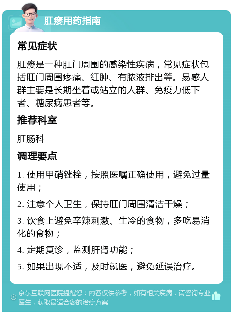 肛瘘用药指南 常见症状 肛瘘是一种肛门周围的感染性疾病，常见症状包括肛门周围疼痛、红肿、有脓液排出等。易感人群主要是长期坐着或站立的人群、免疫力低下者、糖尿病患者等。 推荐科室 肛肠科 调理要点 1. 使用甲硝锉栓，按照医嘱正确使用，避免过量使用； 2. 注意个人卫生，保持肛门周围清洁干燥； 3. 饮食上避免辛辣刺激、生冷的食物，多吃易消化的食物； 4. 定期复诊，监测肝肾功能； 5. 如果出现不适，及时就医，避免延误治疗。