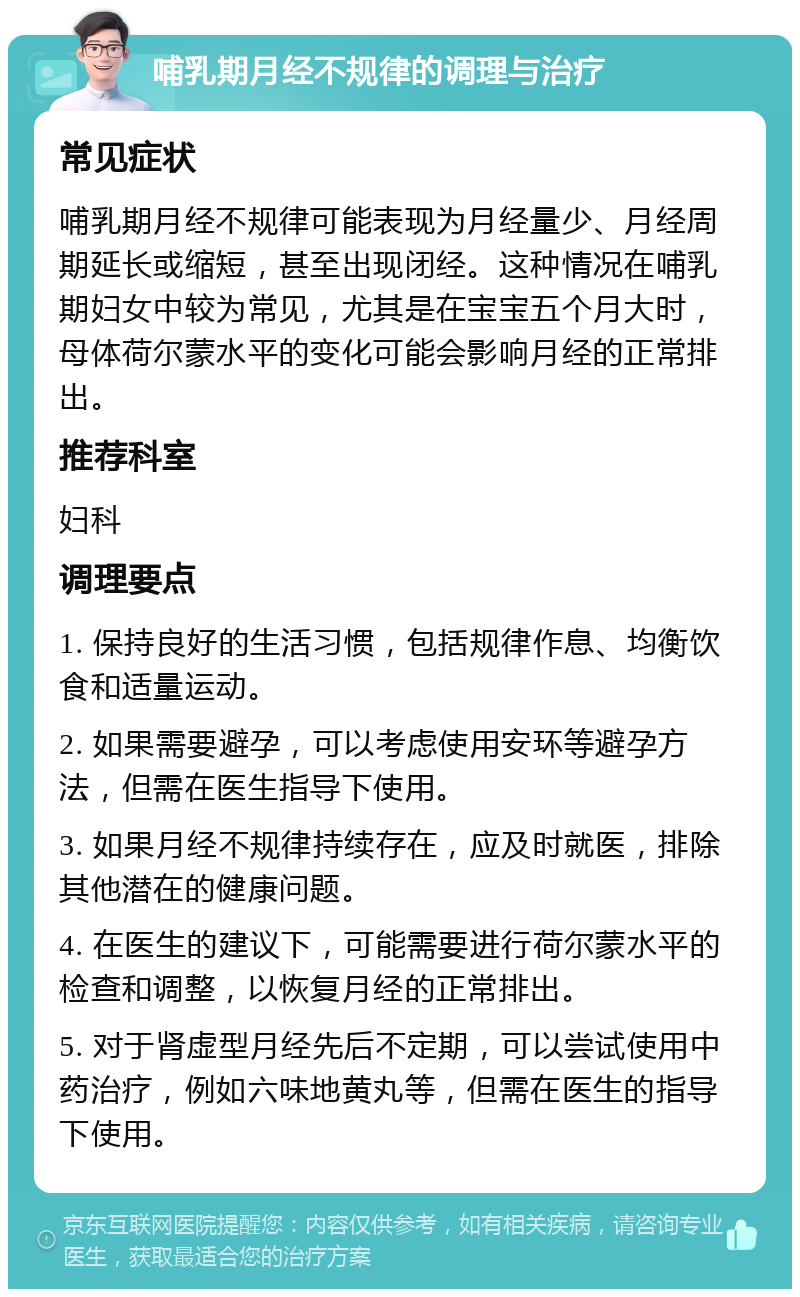 哺乳期月经不规律的调理与治疗 常见症状 哺乳期月经不规律可能表现为月经量少、月经周期延长或缩短，甚至出现闭经。这种情况在哺乳期妇女中较为常见，尤其是在宝宝五个月大时，母体荷尔蒙水平的变化可能会影响月经的正常排出。 推荐科室 妇科 调理要点 1. 保持良好的生活习惯，包括规律作息、均衡饮食和适量运动。 2. 如果需要避孕，可以考虑使用安环等避孕方法，但需在医生指导下使用。 3. 如果月经不规律持续存在，应及时就医，排除其他潜在的健康问题。 4. 在医生的建议下，可能需要进行荷尔蒙水平的检查和调整，以恢复月经的正常排出。 5. 对于肾虚型月经先后不定期，可以尝试使用中药治疗，例如六味地黄丸等，但需在医生的指导下使用。