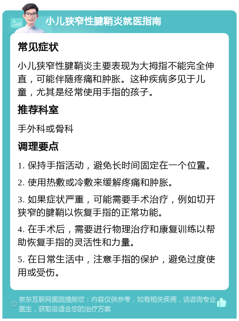 小儿狭窄性腱鞘炎就医指南 常见症状 小儿狭窄性腱鞘炎主要表现为大拇指不能完全伸直，可能伴随疼痛和肿胀。这种疾病多见于儿童，尤其是经常使用手指的孩子。 推荐科室 手外科或骨科 调理要点 1. 保持手指活动，避免长时间固定在一个位置。 2. 使用热敷或冷敷来缓解疼痛和肿胀。 3. 如果症状严重，可能需要手术治疗，例如切开狭窄的腱鞘以恢复手指的正常功能。 4. 在手术后，需要进行物理治疗和康复训练以帮助恢复手指的灵活性和力量。 5. 在日常生活中，注意手指的保护，避免过度使用或受伤。