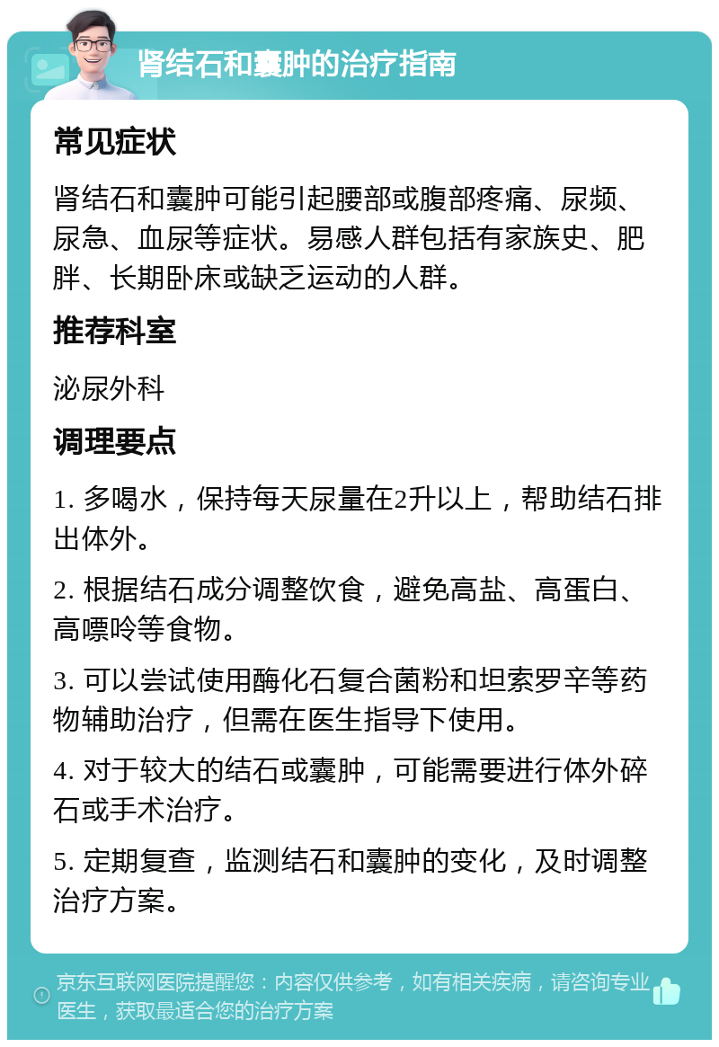 肾结石和囊肿的治疗指南 常见症状 肾结石和囊肿可能引起腰部或腹部疼痛、尿频、尿急、血尿等症状。易感人群包括有家族史、肥胖、长期卧床或缺乏运动的人群。 推荐科室 泌尿外科 调理要点 1. 多喝水，保持每天尿量在2升以上，帮助结石排出体外。 2. 根据结石成分调整饮食，避免高盐、高蛋白、高嘌呤等食物。 3. 可以尝试使用酶化石复合菌粉和坦索罗辛等药物辅助治疗，但需在医生指导下使用。 4. 对于较大的结石或囊肿，可能需要进行体外碎石或手术治疗。 5. 定期复查，监测结石和囊肿的变化，及时调整治疗方案。