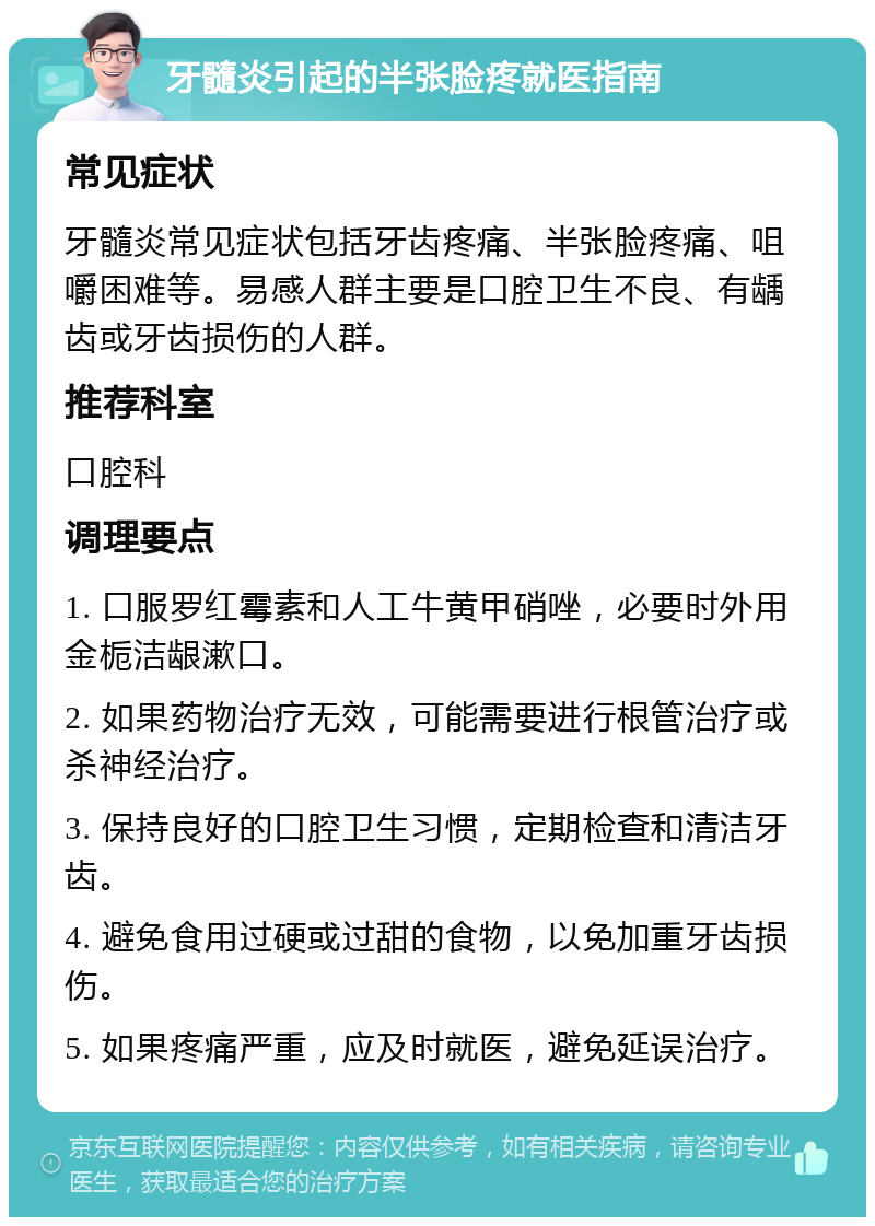 牙髓炎引起的半张脸疼就医指南 常见症状 牙髓炎常见症状包括牙齿疼痛、半张脸疼痛、咀嚼困难等。易感人群主要是口腔卫生不良、有龋齿或牙齿损伤的人群。 推荐科室 口腔科 调理要点 1. 口服罗红霉素和人工牛黄甲硝唑，必要时外用金栀洁龈漱口。 2. 如果药物治疗无效，可能需要进行根管治疗或杀神经治疗。 3. 保持良好的口腔卫生习惯，定期检查和清洁牙齿。 4. 避免食用过硬或过甜的食物，以免加重牙齿损伤。 5. 如果疼痛严重，应及时就医，避免延误治疗。