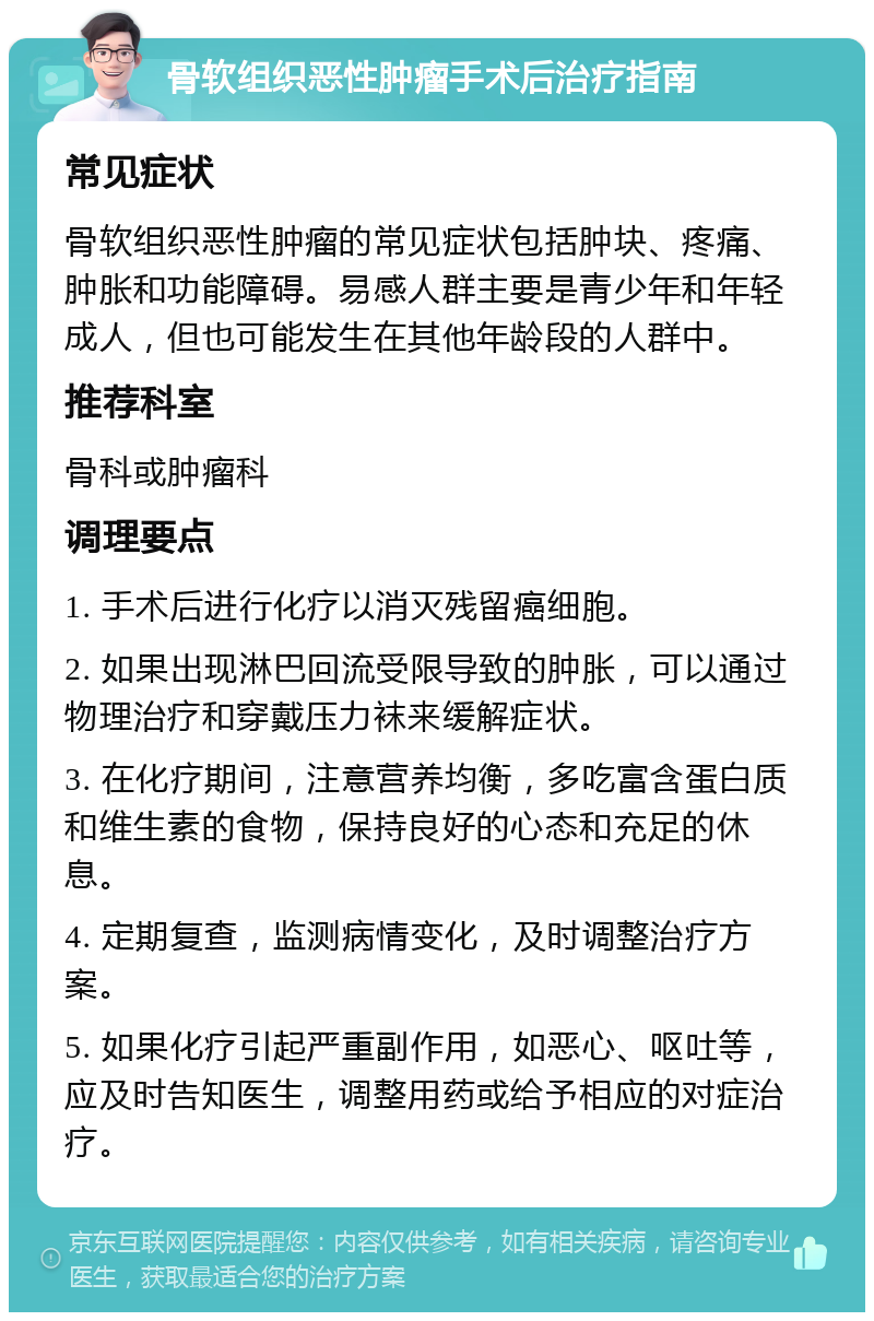 骨软组织恶性肿瘤手术后治疗指南 常见症状 骨软组织恶性肿瘤的常见症状包括肿块、疼痛、肿胀和功能障碍。易感人群主要是青少年和年轻成人，但也可能发生在其他年龄段的人群中。 推荐科室 骨科或肿瘤科 调理要点 1. 手术后进行化疗以消灭残留癌细胞。 2. 如果出现淋巴回流受限导致的肿胀，可以通过物理治疗和穿戴压力袜来缓解症状。 3. 在化疗期间，注意营养均衡，多吃富含蛋白质和维生素的食物，保持良好的心态和充足的休息。 4. 定期复查，监测病情变化，及时调整治疗方案。 5. 如果化疗引起严重副作用，如恶心、呕吐等，应及时告知医生，调整用药或给予相应的对症治疗。