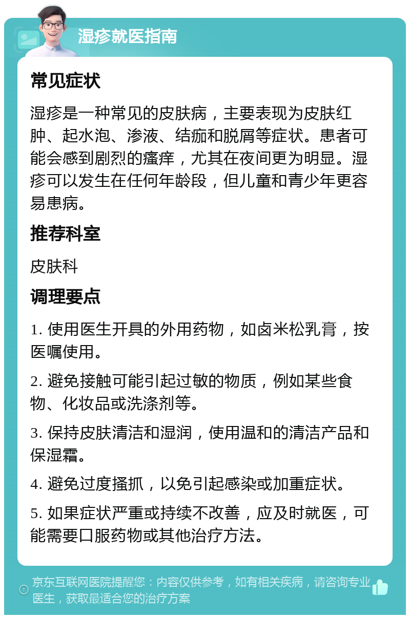 湿疹就医指南 常见症状 湿疹是一种常见的皮肤病，主要表现为皮肤红肿、起水泡、渗液、结痂和脱屑等症状。患者可能会感到剧烈的瘙痒，尤其在夜间更为明显。湿疹可以发生在任何年龄段，但儿童和青少年更容易患病。 推荐科室 皮肤科 调理要点 1. 使用医生开具的外用药物，如卤米松乳膏，按医嘱使用。 2. 避免接触可能引起过敏的物质，例如某些食物、化妆品或洗涤剂等。 3. 保持皮肤清洁和湿润，使用温和的清洁产品和保湿霜。 4. 避免过度搔抓，以免引起感染或加重症状。 5. 如果症状严重或持续不改善，应及时就医，可能需要口服药物或其他治疗方法。