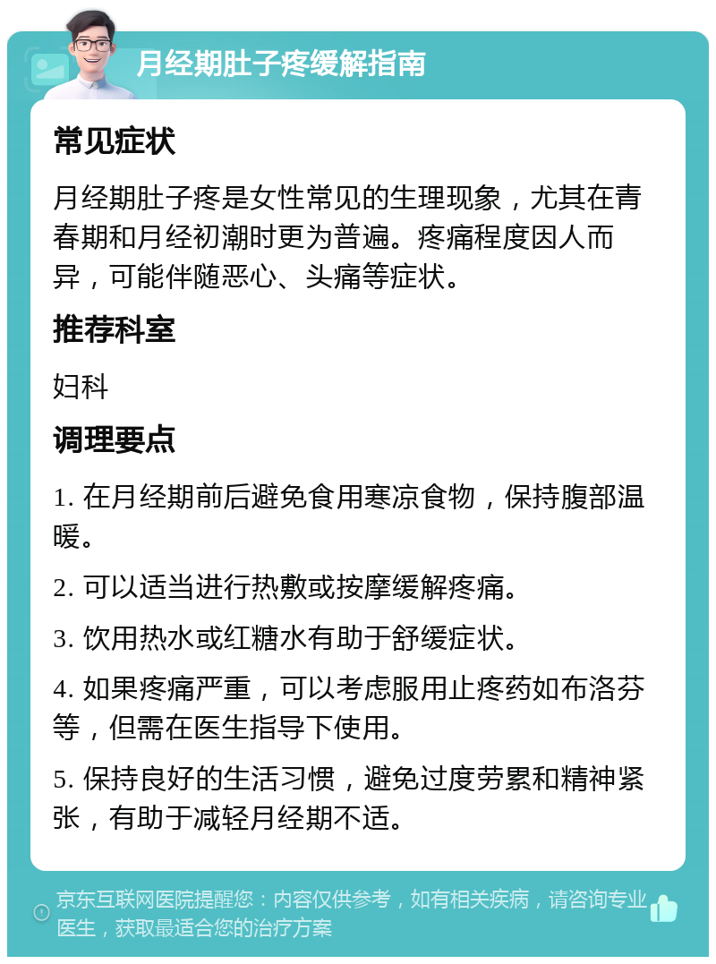 月经期肚子疼缓解指南 常见症状 月经期肚子疼是女性常见的生理现象，尤其在青春期和月经初潮时更为普遍。疼痛程度因人而异，可能伴随恶心、头痛等症状。 推荐科室 妇科 调理要点 1. 在月经期前后避免食用寒凉食物，保持腹部温暖。 2. 可以适当进行热敷或按摩缓解疼痛。 3. 饮用热水或红糖水有助于舒缓症状。 4. 如果疼痛严重，可以考虑服用止疼药如布洛芬等，但需在医生指导下使用。 5. 保持良好的生活习惯，避免过度劳累和精神紧张，有助于减轻月经期不适。