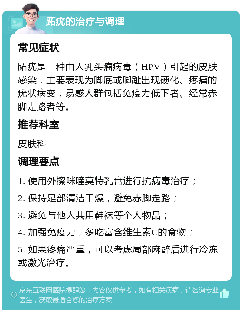 跖疣的治疗与调理 常见症状 跖疣是一种由人乳头瘤病毒（HPV）引起的皮肤感染，主要表现为脚底或脚趾出现硬化、疼痛的疣状病变，易感人群包括免疫力低下者、经常赤脚走路者等。 推荐科室 皮肤科 调理要点 1. 使用外擦咪喹莫特乳膏进行抗病毒治疗； 2. 保持足部清洁干燥，避免赤脚走路； 3. 避免与他人共用鞋袜等个人物品； 4. 加强免疫力，多吃富含维生素C的食物； 5. 如果疼痛严重，可以考虑局部麻醉后进行冷冻或激光治疗。