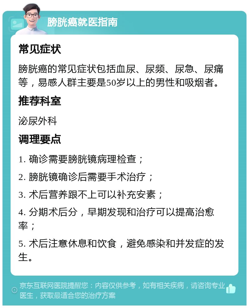 膀胱癌就医指南 常见症状 膀胱癌的常见症状包括血尿、尿频、尿急、尿痛等，易感人群主要是50岁以上的男性和吸烟者。 推荐科室 泌尿外科 调理要点 1. 确诊需要膀胱镜病理检查； 2. 膀胱镜确诊后需要手术治疗； 3. 术后营养跟不上可以补充安素； 4. 分期术后分，早期发现和治疗可以提高治愈率； 5. 术后注意休息和饮食，避免感染和并发症的发生。