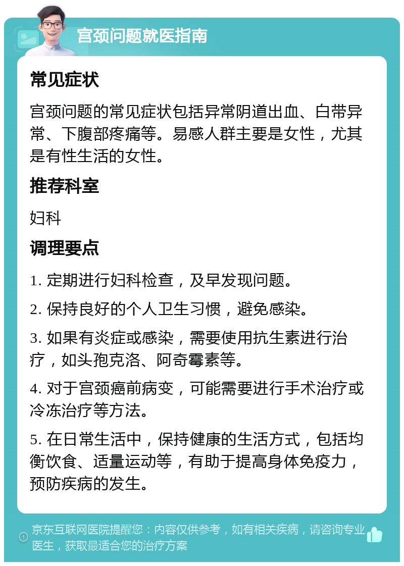 宫颈问题就医指南 常见症状 宫颈问题的常见症状包括异常阴道出血、白带异常、下腹部疼痛等。易感人群主要是女性，尤其是有性生活的女性。 推荐科室 妇科 调理要点 1. 定期进行妇科检查，及早发现问题。 2. 保持良好的个人卫生习惯，避免感染。 3. 如果有炎症或感染，需要使用抗生素进行治疗，如头孢克洛、阿奇霉素等。 4. 对于宫颈癌前病变，可能需要进行手术治疗或冷冻治疗等方法。 5. 在日常生活中，保持健康的生活方式，包括均衡饮食、适量运动等，有助于提高身体免疫力，预防疾病的发生。