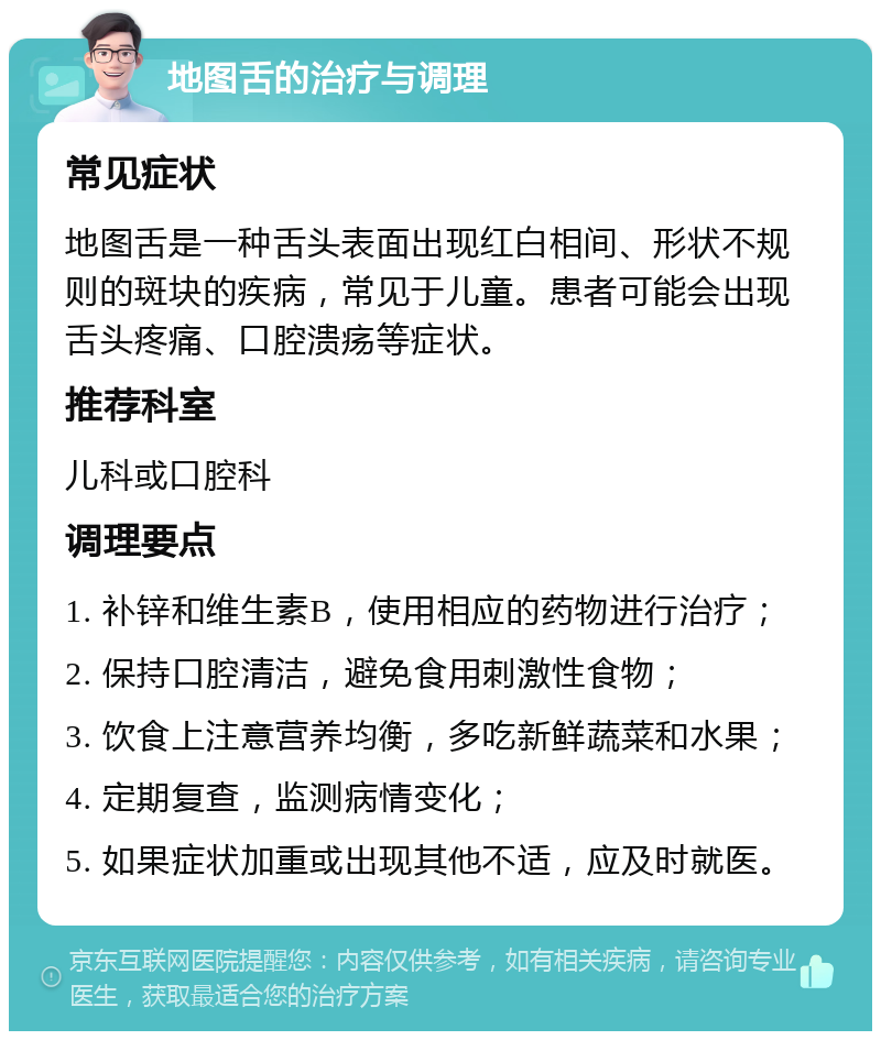 地图舌的治疗与调理 常见症状 地图舌是一种舌头表面出现红白相间、形状不规则的斑块的疾病，常见于儿童。患者可能会出现舌头疼痛、口腔溃疡等症状。 推荐科室 儿科或口腔科 调理要点 1. 补锌和维生素B，使用相应的药物进行治疗； 2. 保持口腔清洁，避免食用刺激性食物； 3. 饮食上注意营养均衡，多吃新鲜蔬菜和水果； 4. 定期复查，监测病情变化； 5. 如果症状加重或出现其他不适，应及时就医。