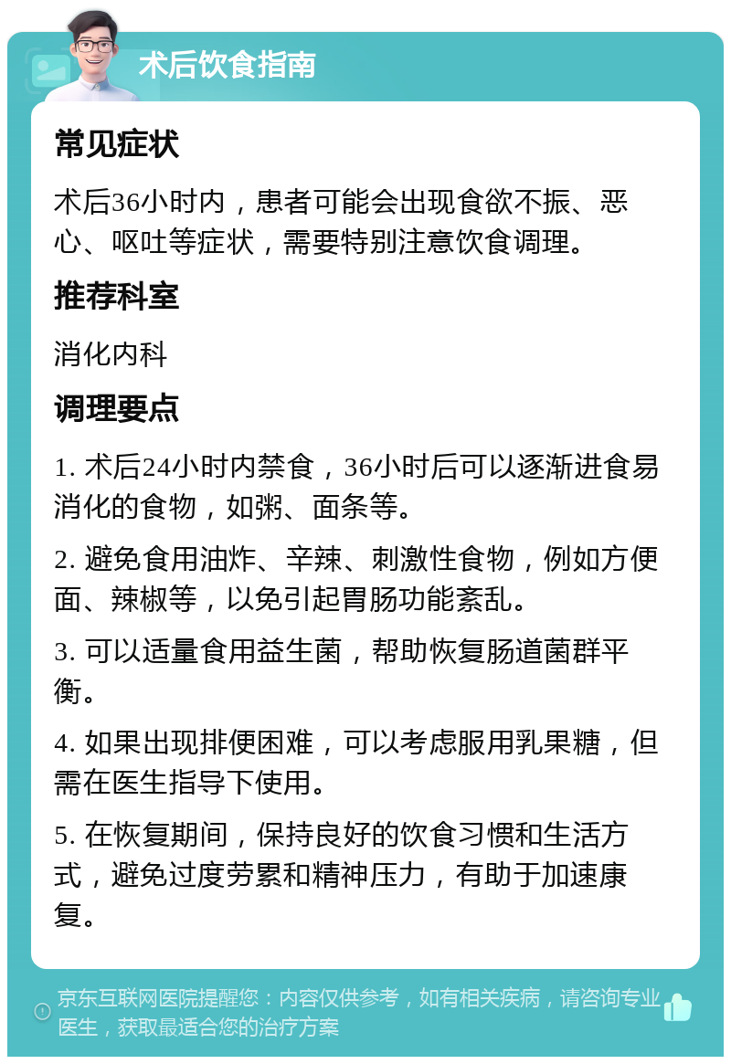 术后饮食指南 常见症状 术后36小时内，患者可能会出现食欲不振、恶心、呕吐等症状，需要特别注意饮食调理。 推荐科室 消化内科 调理要点 1. 术后24小时内禁食，36小时后可以逐渐进食易消化的食物，如粥、面条等。 2. 避免食用油炸、辛辣、刺激性食物，例如方便面、辣椒等，以免引起胃肠功能紊乱。 3. 可以适量食用益生菌，帮助恢复肠道菌群平衡。 4. 如果出现排便困难，可以考虑服用乳果糖，但需在医生指导下使用。 5. 在恢复期间，保持良好的饮食习惯和生活方式，避免过度劳累和精神压力，有助于加速康复。