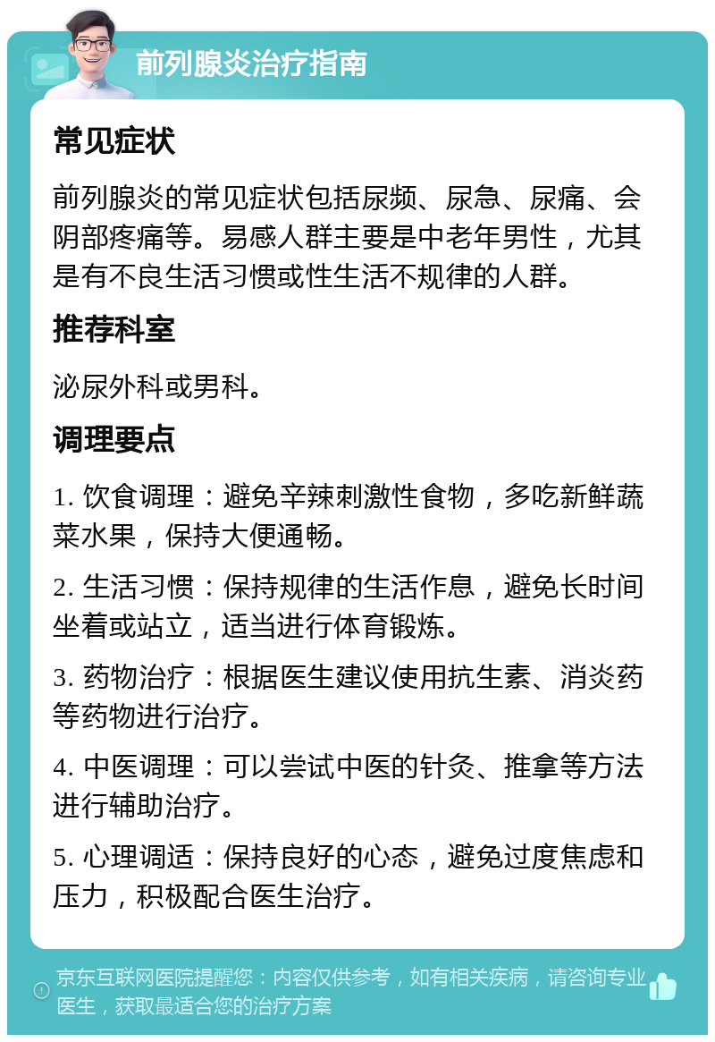 前列腺炎治疗指南 常见症状 前列腺炎的常见症状包括尿频、尿急、尿痛、会阴部疼痛等。易感人群主要是中老年男性，尤其是有不良生活习惯或性生活不规律的人群。 推荐科室 泌尿外科或男科。 调理要点 1. 饮食调理：避免辛辣刺激性食物，多吃新鲜蔬菜水果，保持大便通畅。 2. 生活习惯：保持规律的生活作息，避免长时间坐着或站立，适当进行体育锻炼。 3. 药物治疗：根据医生建议使用抗生素、消炎药等药物进行治疗。 4. 中医调理：可以尝试中医的针灸、推拿等方法进行辅助治疗。 5. 心理调适：保持良好的心态，避免过度焦虑和压力，积极配合医生治疗。