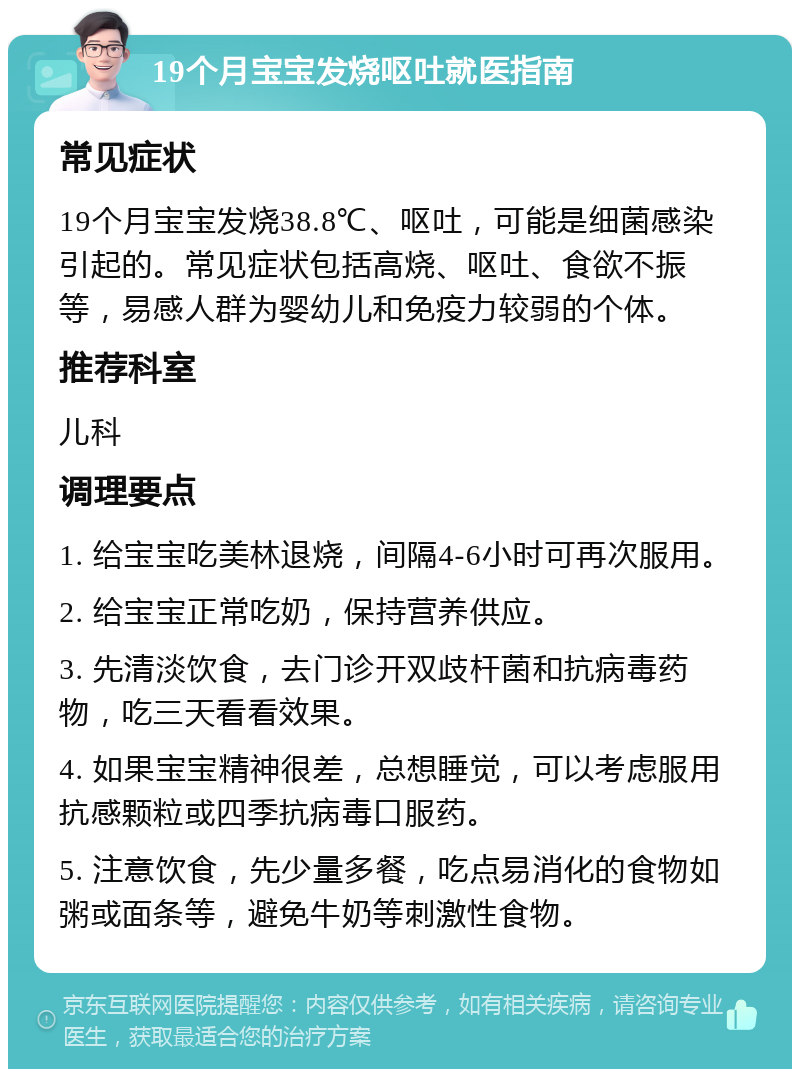 19个月宝宝发烧呕吐就医指南 常见症状 19个月宝宝发烧38.8℃、呕吐，可能是细菌感染引起的。常见症状包括高烧、呕吐、食欲不振等，易感人群为婴幼儿和免疫力较弱的个体。 推荐科室 儿科 调理要点 1. 给宝宝吃美林退烧，间隔4-6小时可再次服用。 2. 给宝宝正常吃奶，保持营养供应。 3. 先清淡饮食，去门诊开双歧杆菌和抗病毒药物，吃三天看看效果。 4. 如果宝宝精神很差，总想睡觉，可以考虑服用抗感颗粒或四季抗病毒口服药。 5. 注意饮食，先少量多餐，吃点易消化的食物如粥或面条等，避免牛奶等刺激性食物。