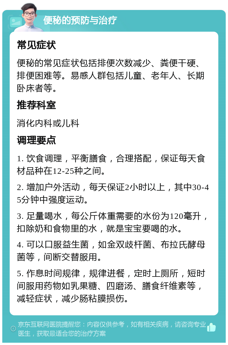 便秘的预防与治疗 常见症状 便秘的常见症状包括排便次数减少、粪便干硬、排便困难等。易感人群包括儿童、老年人、长期卧床者等。 推荐科室 消化内科或儿科 调理要点 1. 饮食调理，平衡膳食，合理搭配，保证每天食材品种在12-25种之间。 2. 增加户外活动，每天保证2小时以上，其中30-45分钟中强度运动。 3. 足量喝水，每公斤体重需要的水份为120毫升，扣除奶和食物里的水，就是宝宝要喝的水。 4. 可以口服益生菌，如金双歧杆菌、布拉氏酵母菌等，间断交替服用。 5. 作息时间规律，规律进餐，定时上厕所，短时间服用药物如乳果糖、四磨汤、膳食纤维素等，减轻症状，减少肠粘膜损伤。