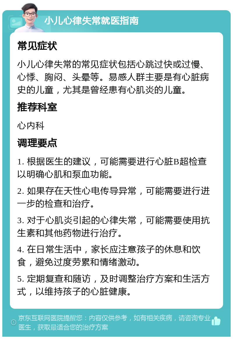 小儿心律失常就医指南 常见症状 小儿心律失常的常见症状包括心跳过快或过慢、心悸、胸闷、头晕等。易感人群主要是有心脏病史的儿童，尤其是曾经患有心肌炎的儿童。 推荐科室 心内科 调理要点 1. 根据医生的建议，可能需要进行心脏B超检查以明确心肌和泵血功能。 2. 如果存在天性心电传导异常，可能需要进行进一步的检查和治疗。 3. 对于心肌炎引起的心律失常，可能需要使用抗生素和其他药物进行治疗。 4. 在日常生活中，家长应注意孩子的休息和饮食，避免过度劳累和情绪激动。 5. 定期复查和随访，及时调整治疗方案和生活方式，以维持孩子的心脏健康。