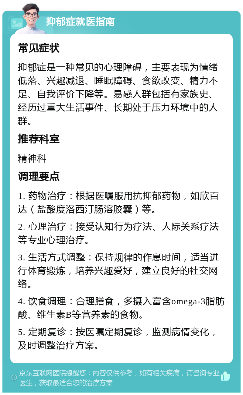 抑郁症就医指南 常见症状 抑郁症是一种常见的心理障碍，主要表现为情绪低落、兴趣减退、睡眠障碍、食欲改变、精力不足、自我评价下降等。易感人群包括有家族史、经历过重大生活事件、长期处于压力环境中的人群。 推荐科室 精神科 调理要点 1. 药物治疗：根据医嘱服用抗抑郁药物，如欣百达（盐酸度洛西汀肠溶胶囊）等。 2. 心理治疗：接受认知行为疗法、人际关系疗法等专业心理治疗。 3. 生活方式调整：保持规律的作息时间，适当进行体育锻炼，培养兴趣爱好，建立良好的社交网络。 4. 饮食调理：合理膳食，多摄入富含omega-3脂肪酸、维生素B等营养素的食物。 5. 定期复诊：按医嘱定期复诊，监测病情变化，及时调整治疗方案。