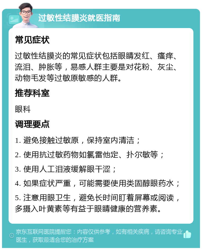 过敏性结膜炎就医指南 常见症状 过敏性结膜炎的常见症状包括眼睛发红、瘙痒、流泪、肿胀等，易感人群主要是对花粉、灰尘、动物毛发等过敏原敏感的人群。 推荐科室 眼科 调理要点 1. 避免接触过敏原，保持室内清洁； 2. 使用抗过敏药物如氯雷他定、扑尔敏等； 3. 使用人工泪液缓解眼干涩； 4. 如果症状严重，可能需要使用类固醇眼药水； 5. 注意用眼卫生，避免长时间盯着屏幕或阅读，多摄入叶黄素等有益于眼睛健康的营养素。