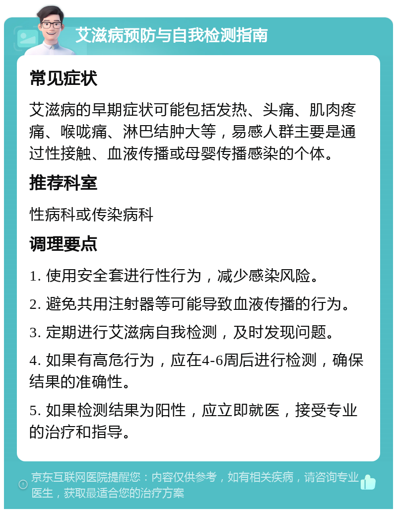 艾滋病预防与自我检测指南 常见症状 艾滋病的早期症状可能包括发热、头痛、肌肉疼痛、喉咙痛、淋巴结肿大等，易感人群主要是通过性接触、血液传播或母婴传播感染的个体。 推荐科室 性病科或传染病科 调理要点 1. 使用安全套进行性行为，减少感染风险。 2. 避免共用注射器等可能导致血液传播的行为。 3. 定期进行艾滋病自我检测，及时发现问题。 4. 如果有高危行为，应在4-6周后进行检测，确保结果的准确性。 5. 如果检测结果为阳性，应立即就医，接受专业的治疗和指导。