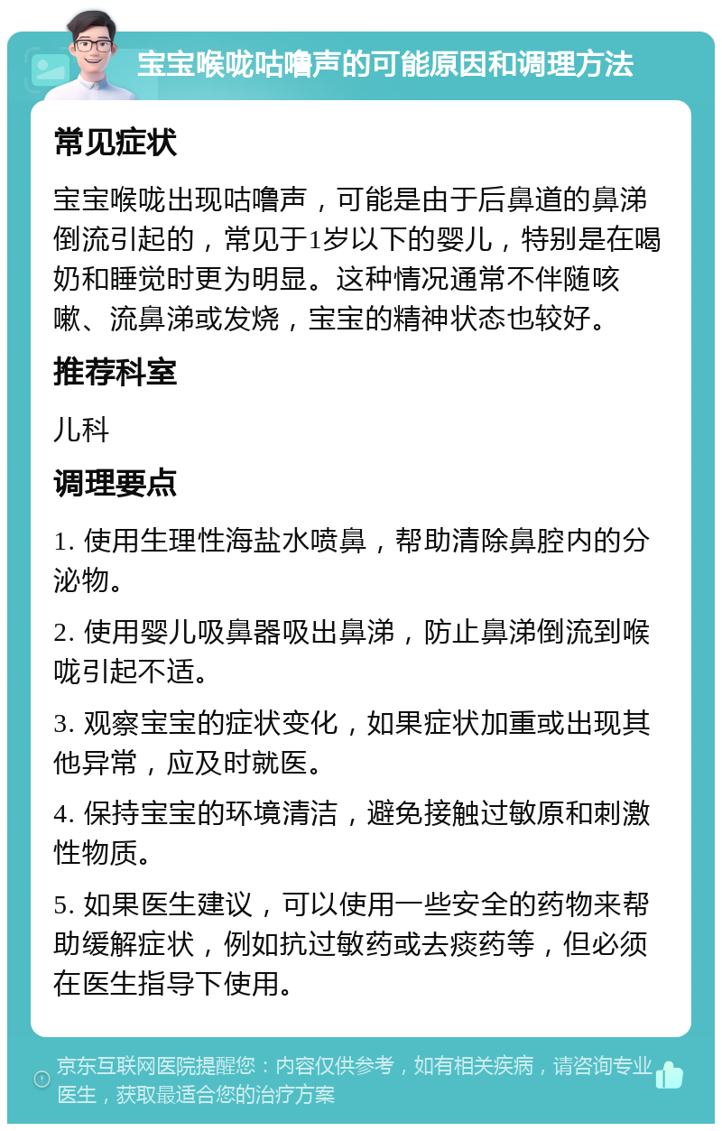 宝宝喉咙咕噜声的可能原因和调理方法 常见症状 宝宝喉咙出现咕噜声，可能是由于后鼻道的鼻涕倒流引起的，常见于1岁以下的婴儿，特别是在喝奶和睡觉时更为明显。这种情况通常不伴随咳嗽、流鼻涕或发烧，宝宝的精神状态也较好。 推荐科室 儿科 调理要点 1. 使用生理性海盐水喷鼻，帮助清除鼻腔内的分泌物。 2. 使用婴儿吸鼻器吸出鼻涕，防止鼻涕倒流到喉咙引起不适。 3. 观察宝宝的症状变化，如果症状加重或出现其他异常，应及时就医。 4. 保持宝宝的环境清洁，避免接触过敏原和刺激性物质。 5. 如果医生建议，可以使用一些安全的药物来帮助缓解症状，例如抗过敏药或去痰药等，但必须在医生指导下使用。