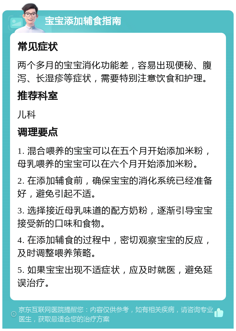 宝宝添加辅食指南 常见症状 两个多月的宝宝消化功能差，容易出现便秘、腹泻、长湿疹等症状，需要特别注意饮食和护理。 推荐科室 儿科 调理要点 1. 混合喂养的宝宝可以在五个月开始添加米粉，母乳喂养的宝宝可以在六个月开始添加米粉。 2. 在添加辅食前，确保宝宝的消化系统已经准备好，避免引起不适。 3. 选择接近母乳味道的配方奶粉，逐渐引导宝宝接受新的口味和食物。 4. 在添加辅食的过程中，密切观察宝宝的反应，及时调整喂养策略。 5. 如果宝宝出现不适症状，应及时就医，避免延误治疗。