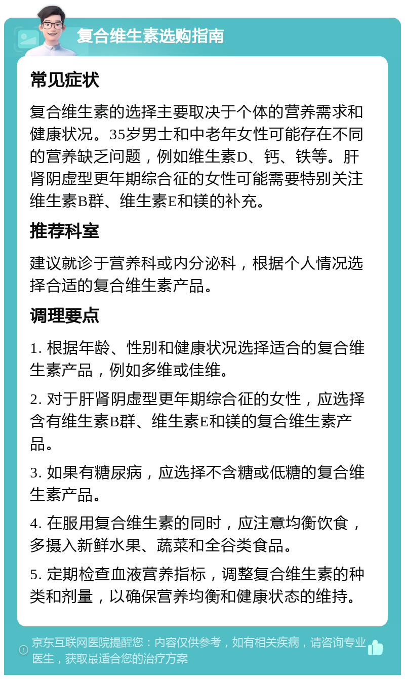 复合维生素选购指南 常见症状 复合维生素的选择主要取决于个体的营养需求和健康状况。35岁男士和中老年女性可能存在不同的营养缺乏问题，例如维生素D、钙、铁等。肝肾阴虚型更年期综合征的女性可能需要特别关注维生素B群、维生素E和镁的补充。 推荐科室 建议就诊于营养科或内分泌科，根据个人情况选择合适的复合维生素产品。 调理要点 1. 根据年龄、性别和健康状况选择适合的复合维生素产品，例如多维或佳维。 2. 对于肝肾阴虚型更年期综合征的女性，应选择含有维生素B群、维生素E和镁的复合维生素产品。 3. 如果有糖尿病，应选择不含糖或低糖的复合维生素产品。 4. 在服用复合维生素的同时，应注意均衡饮食，多摄入新鲜水果、蔬菜和全谷类食品。 5. 定期检查血液营养指标，调整复合维生素的种类和剂量，以确保营养均衡和健康状态的维持。