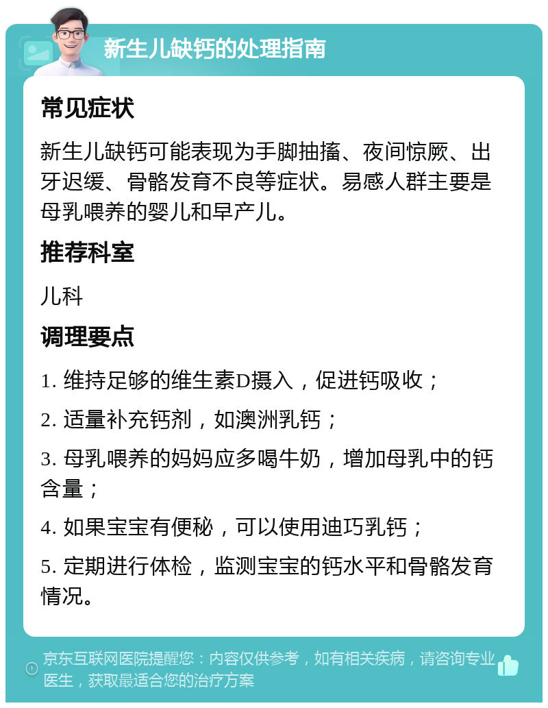 新生儿缺钙的处理指南 常见症状 新生儿缺钙可能表现为手脚抽搐、夜间惊厥、出牙迟缓、骨骼发育不良等症状。易感人群主要是母乳喂养的婴儿和早产儿。 推荐科室 儿科 调理要点 1. 维持足够的维生素D摄入，促进钙吸收； 2. 适量补充钙剂，如澳洲乳钙； 3. 母乳喂养的妈妈应多喝牛奶，增加母乳中的钙含量； 4. 如果宝宝有便秘，可以使用迪巧乳钙； 5. 定期进行体检，监测宝宝的钙水平和骨骼发育情况。