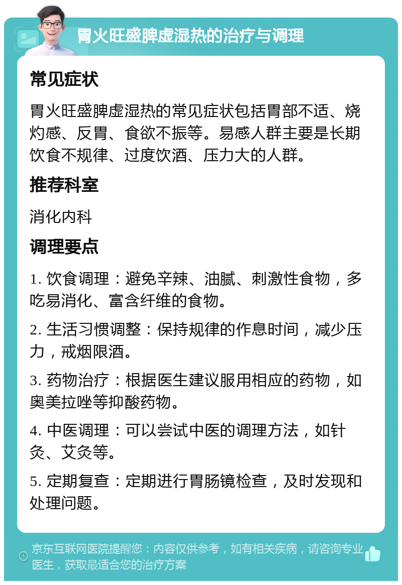 胃火旺盛脾虚湿热的治疗与调理 常见症状 胃火旺盛脾虚湿热的常见症状包括胃部不适、烧灼感、反胃、食欲不振等。易感人群主要是长期饮食不规律、过度饮酒、压力大的人群。 推荐科室 消化内科 调理要点 1. 饮食调理：避免辛辣、油腻、刺激性食物，多吃易消化、富含纤维的食物。 2. 生活习惯调整：保持规律的作息时间，减少压力，戒烟限酒。 3. 药物治疗：根据医生建议服用相应的药物，如奥美拉唑等抑酸药物。 4. 中医调理：可以尝试中医的调理方法，如针灸、艾灸等。 5. 定期复查：定期进行胃肠镜检查，及时发现和处理问题。