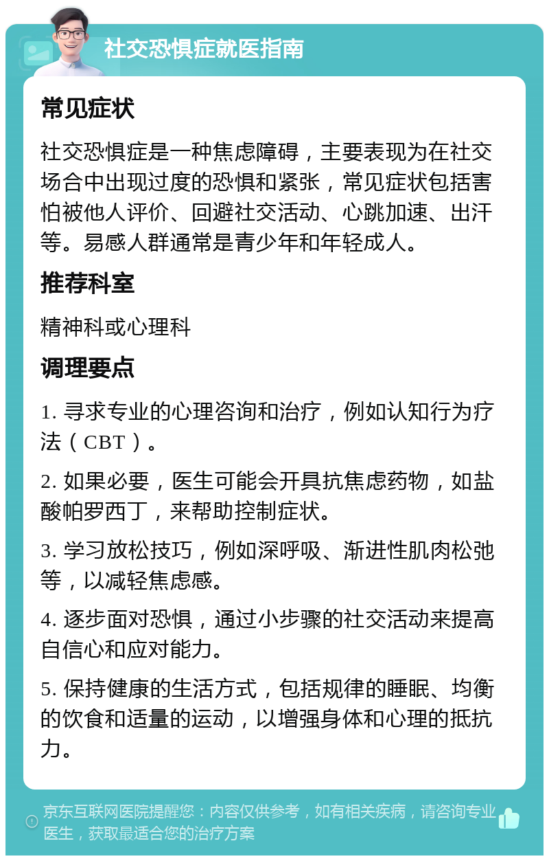 社交恐惧症就医指南 常见症状 社交恐惧症是一种焦虑障碍，主要表现为在社交场合中出现过度的恐惧和紧张，常见症状包括害怕被他人评价、回避社交活动、心跳加速、出汗等。易感人群通常是青少年和年轻成人。 推荐科室 精神科或心理科 调理要点 1. 寻求专业的心理咨询和治疗，例如认知行为疗法（CBT）。 2. 如果必要，医生可能会开具抗焦虑药物，如盐酸帕罗西丁，来帮助控制症状。 3. 学习放松技巧，例如深呼吸、渐进性肌肉松弛等，以减轻焦虑感。 4. 逐步面对恐惧，通过小步骤的社交活动来提高自信心和应对能力。 5. 保持健康的生活方式，包括规律的睡眠、均衡的饮食和适量的运动，以增强身体和心理的抵抗力。