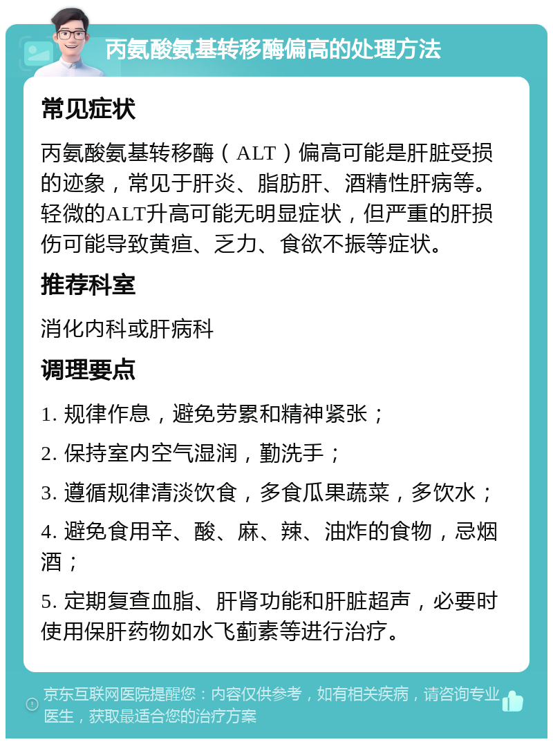 丙氨酸氨基转移酶偏高的处理方法 常见症状 丙氨酸氨基转移酶（ALT）偏高可能是肝脏受损的迹象，常见于肝炎、脂肪肝、酒精性肝病等。轻微的ALT升高可能无明显症状，但严重的肝损伤可能导致黄疸、乏力、食欲不振等症状。 推荐科室 消化内科或肝病科 调理要点 1. 规律作息，避免劳累和精神紧张； 2. 保持室内空气湿润，勤洗手； 3. 遵循规律清淡饮食，多食瓜果蔬菜，多饮水； 4. 避免食用辛、酸、麻、辣、油炸的食物，忌烟酒； 5. 定期复查血脂、肝肾功能和肝脏超声，必要时使用保肝药物如水飞蓟素等进行治疗。