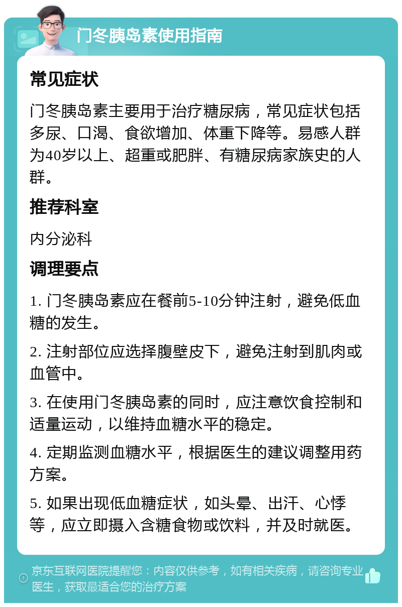 门冬胰岛素使用指南 常见症状 门冬胰岛素主要用于治疗糖尿病，常见症状包括多尿、口渴、食欲增加、体重下降等。易感人群为40岁以上、超重或肥胖、有糖尿病家族史的人群。 推荐科室 内分泌科 调理要点 1. 门冬胰岛素应在餐前5-10分钟注射，避免低血糖的发生。 2. 注射部位应选择腹壁皮下，避免注射到肌肉或血管中。 3. 在使用门冬胰岛素的同时，应注意饮食控制和适量运动，以维持血糖水平的稳定。 4. 定期监测血糖水平，根据医生的建议调整用药方案。 5. 如果出现低血糖症状，如头晕、出汗、心悸等，应立即摄入含糖食物或饮料，并及时就医。