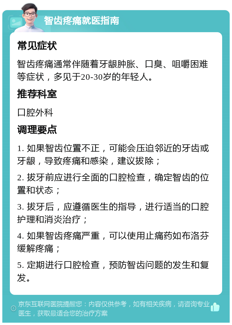 智齿疼痛就医指南 常见症状 智齿疼痛通常伴随着牙龈肿胀、口臭、咀嚼困难等症状，多见于20-30岁的年轻人。 推荐科室 口腔外科 调理要点 1. 如果智齿位置不正，可能会压迫邻近的牙齿或牙龈，导致疼痛和感染，建议拔除； 2. 拔牙前应进行全面的口腔检查，确定智齿的位置和状态； 3. 拔牙后，应遵循医生的指导，进行适当的口腔护理和消炎治疗； 4. 如果智齿疼痛严重，可以使用止痛药如布洛芬缓解疼痛； 5. 定期进行口腔检查，预防智齿问题的发生和复发。