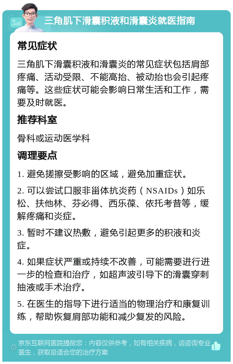 三角肌下滑囊积液和滑囊炎就医指南 常见症状 三角肌下滑囊积液和滑囊炎的常见症状包括肩部疼痛、活动受限、不能高抬、被动抬也会引起疼痛等。这些症状可能会影响日常生活和工作，需要及时就医。 推荐科室 骨科或运动医学科 调理要点 1. 避免搓擦受影响的区域，避免加重症状。 2. 可以尝试口服非甾体抗炎药（NSAIDs）如乐松、扶他林、芬必得、西乐葆、依托考昔等，缓解疼痛和炎症。 3. 暂时不建议热敷，避免引起更多的积液和炎症。 4. 如果症状严重或持续不改善，可能需要进行进一步的检查和治疗，如超声波引导下的滑囊穿刺抽液或手术治疗。 5. 在医生的指导下进行适当的物理治疗和康复训练，帮助恢复肩部功能和减少复发的风险。