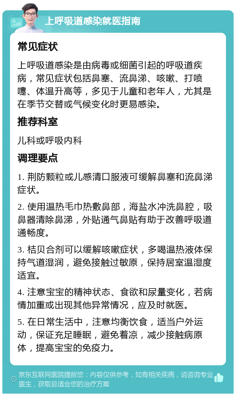 上呼吸道感染就医指南 常见症状 上呼吸道感染是由病毒或细菌引起的呼吸道疾病，常见症状包括鼻塞、流鼻涕、咳嗽、打喷嚏、体温升高等，多见于儿童和老年人，尤其是在季节交替或气候变化时更易感染。 推荐科室 儿科或呼吸内科 调理要点 1. 荆防颗粒或儿感清口服液可缓解鼻塞和流鼻涕症状。 2. 使用温热毛巾热敷鼻部，海盐水冲洗鼻腔，吸鼻器清除鼻涕，外贴通气鼻贴有助于改善呼吸道通畅度。 3. 桔贝合剂可以缓解咳嗽症状，多喝温热液体保持气道湿润，避免接触过敏原，保持居室温湿度适宜。 4. 注意宝宝的精神状态、食欲和尿量变化，若病情加重或出现其他异常情况，应及时就医。 5. 在日常生活中，注意均衡饮食，适当户外运动，保证充足睡眠，避免着凉，减少接触病原体，提高宝宝的免疫力。