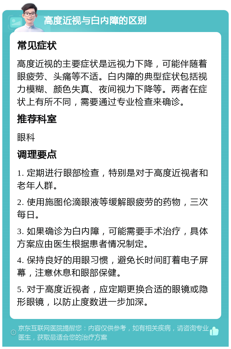 高度近视与白内障的区别 常见症状 高度近视的主要症状是远视力下降，可能伴随着眼疲劳、头痛等不适。白内障的典型症状包括视力模糊、颜色失真、夜间视力下降等。两者在症状上有所不同，需要通过专业检查来确诊。 推荐科室 眼科 调理要点 1. 定期进行眼部检查，特别是对于高度近视者和老年人群。 2. 使用施图伦滴眼液等缓解眼疲劳的药物，三次每日。 3. 如果确诊为白内障，可能需要手术治疗，具体方案应由医生根据患者情况制定。 4. 保持良好的用眼习惯，避免长时间盯着电子屏幕，注意休息和眼部保健。 5. 对于高度近视者，应定期更换合适的眼镜或隐形眼镜，以防止度数进一步加深。