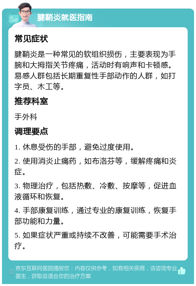 腱鞘炎就医指南 常见症状 腱鞘炎是一种常见的软组织损伤，主要表现为手腕和大拇指关节疼痛，活动时有响声和卡顿感。易感人群包括长期重复性手部动作的人群，如打字员、木工等。 推荐科室 手外科 调理要点 1. 休息受伤的手部，避免过度使用。 2. 使用消炎止痛药，如布洛芬等，缓解疼痛和炎症。 3. 物理治疗，包括热敷、冷敷、按摩等，促进血液循环和恢复。 4. 手部康复训练，通过专业的康复训练，恢复手部功能和力量。 5. 如果症状严重或持续不改善，可能需要手术治疗。