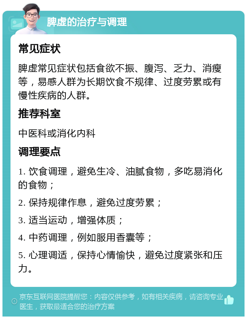 脾虚的治疗与调理 常见症状 脾虚常见症状包括食欲不振、腹泻、乏力、消瘦等，易感人群为长期饮食不规律、过度劳累或有慢性疾病的人群。 推荐科室 中医科或消化内科 调理要点 1. 饮食调理，避免生冷、油腻食物，多吃易消化的食物； 2. 保持规律作息，避免过度劳累； 3. 适当运动，增强体质； 4. 中药调理，例如服用香囊等； 5. 心理调适，保持心情愉快，避免过度紧张和压力。