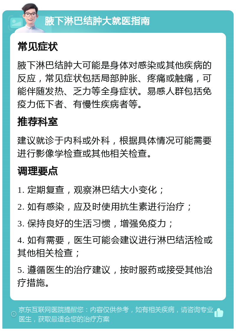 腋下淋巴结肿大就医指南 常见症状 腋下淋巴结肿大可能是身体对感染或其他疾病的反应，常见症状包括局部肿胀、疼痛或触痛，可能伴随发热、乏力等全身症状。易感人群包括免疫力低下者、有慢性疾病者等。 推荐科室 建议就诊于内科或外科，根据具体情况可能需要进行影像学检查或其他相关检查。 调理要点 1. 定期复查，观察淋巴结大小变化； 2. 如有感染，应及时使用抗生素进行治疗； 3. 保持良好的生活习惯，增强免疫力； 4. 如有需要，医生可能会建议进行淋巴结活检或其他相关检查； 5. 遵循医生的治疗建议，按时服药或接受其他治疗措施。