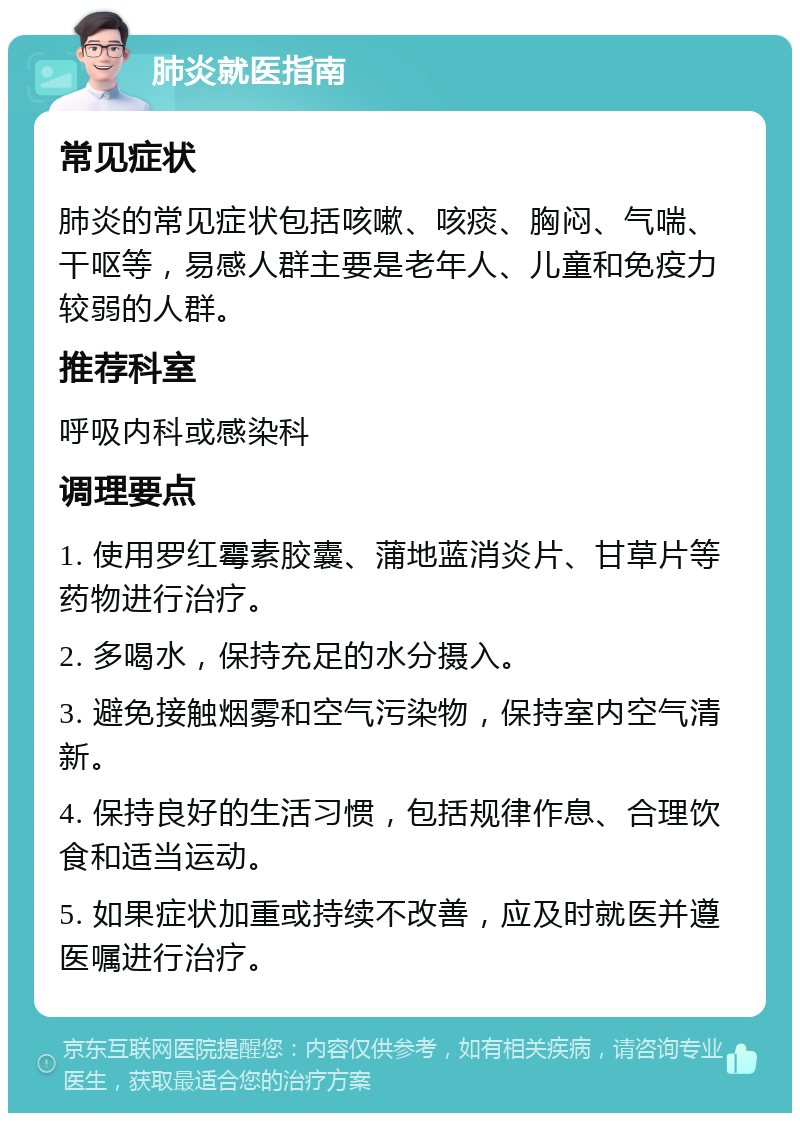 肺炎就医指南 常见症状 肺炎的常见症状包括咳嗽、咳痰、胸闷、气喘、干呕等，易感人群主要是老年人、儿童和免疫力较弱的人群。 推荐科室 呼吸内科或感染科 调理要点 1. 使用罗红霉素胶囊、蒲地蓝消炎片、甘草片等药物进行治疗。 2. 多喝水，保持充足的水分摄入。 3. 避免接触烟雾和空气污染物，保持室内空气清新。 4. 保持良好的生活习惯，包括规律作息、合理饮食和适当运动。 5. 如果症状加重或持续不改善，应及时就医并遵医嘱进行治疗。