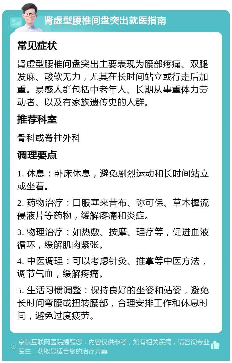 肾虚型腰椎间盘突出就医指南 常见症状 肾虚型腰椎间盘突出主要表现为腰部疼痛、双腿发麻、酸软无力，尤其在长时间站立或行走后加重。易感人群包括中老年人、长期从事重体力劳动者、以及有家族遗传史的人群。 推荐科室 骨科或脊柱外科 调理要点 1. 休息：卧床休息，避免剧烈运动和长时间站立或坐着。 2. 药物治疗：口服塞来昔布、弥可保、草木樨流侵液片等药物，缓解疼痛和炎症。 3. 物理治疗：如热敷、按摩、理疗等，促进血液循环，缓解肌肉紧张。 4. 中医调理：可以考虑针灸、推拿等中医方法，调节气血，缓解疼痛。 5. 生活习惯调整：保持良好的坐姿和站姿，避免长时间弯腰或扭转腰部，合理安排工作和休息时间，避免过度疲劳。