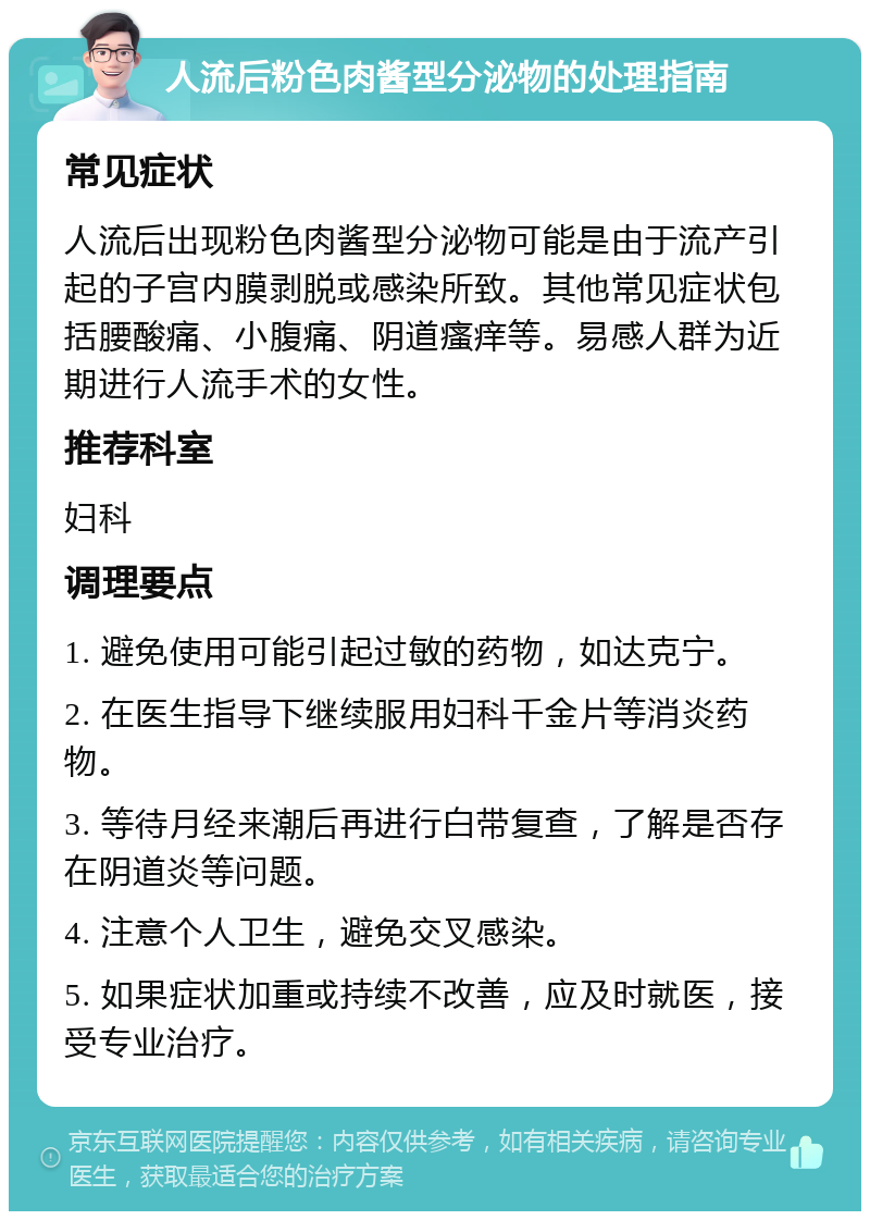 人流后粉色肉酱型分泌物的处理指南 常见症状 人流后出现粉色肉酱型分泌物可能是由于流产引起的子宫内膜剥脱或感染所致。其他常见症状包括腰酸痛、小腹痛、阴道瘙痒等。易感人群为近期进行人流手术的女性。 推荐科室 妇科 调理要点 1. 避免使用可能引起过敏的药物，如达克宁。 2. 在医生指导下继续服用妇科千金片等消炎药物。 3. 等待月经来潮后再进行白带复查，了解是否存在阴道炎等问题。 4. 注意个人卫生，避免交叉感染。 5. 如果症状加重或持续不改善，应及时就医，接受专业治疗。