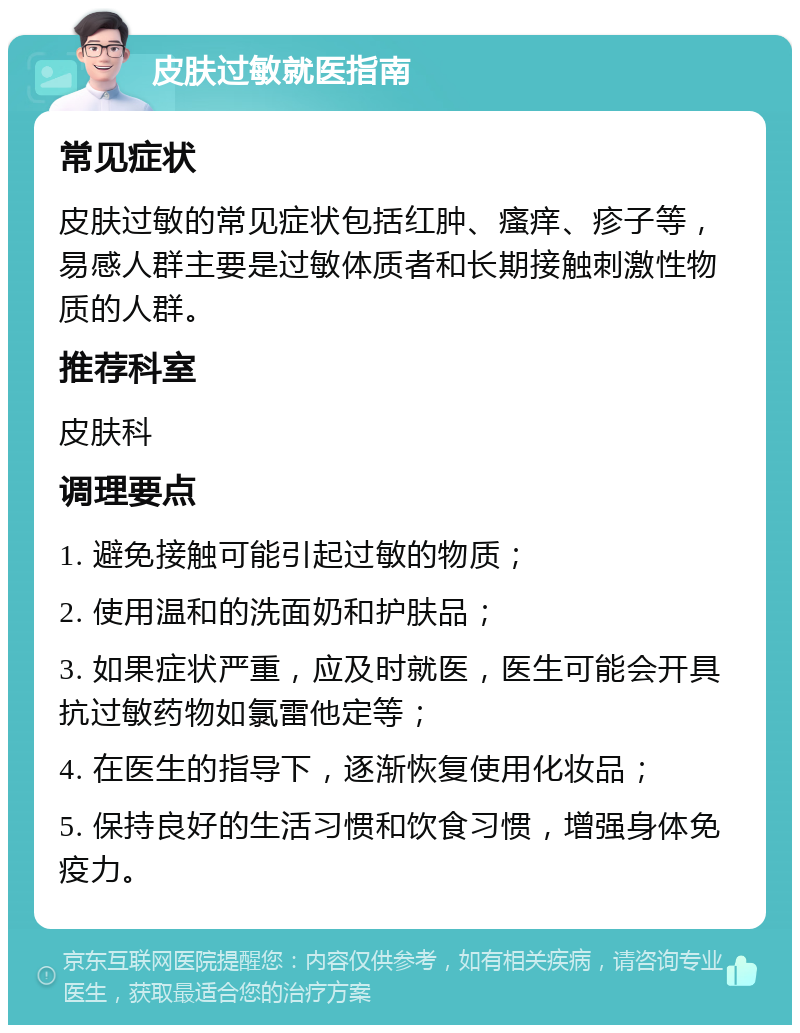 皮肤过敏就医指南 常见症状 皮肤过敏的常见症状包括红肿、瘙痒、疹子等，易感人群主要是过敏体质者和长期接触刺激性物质的人群。 推荐科室 皮肤科 调理要点 1. 避免接触可能引起过敏的物质； 2. 使用温和的洗面奶和护肤品； 3. 如果症状严重，应及时就医，医生可能会开具抗过敏药物如氯雷他定等； 4. 在医生的指导下，逐渐恢复使用化妆品； 5. 保持良好的生活习惯和饮食习惯，增强身体免疫力。