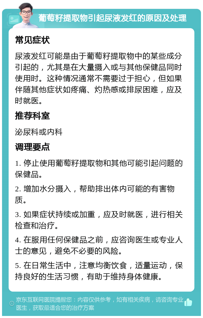 葡萄籽提取物引起尿液发红的原因及处理 常见症状 尿液发红可能是由于葡萄籽提取物中的某些成分引起的，尤其是在大量摄入或与其他保健品同时使用时。这种情况通常不需要过于担心，但如果伴随其他症状如疼痛、灼热感或排尿困难，应及时就医。 推荐科室 泌尿科或内科 调理要点 1. 停止使用葡萄籽提取物和其他可能引起问题的保健品。 2. 增加水分摄入，帮助排出体内可能的有害物质。 3. 如果症状持续或加重，应及时就医，进行相关检查和治疗。 4. 在服用任何保健品之前，应咨询医生或专业人士的意见，避免不必要的风险。 5. 在日常生活中，注意均衡饮食，适量运动，保持良好的生活习惯，有助于维持身体健康。