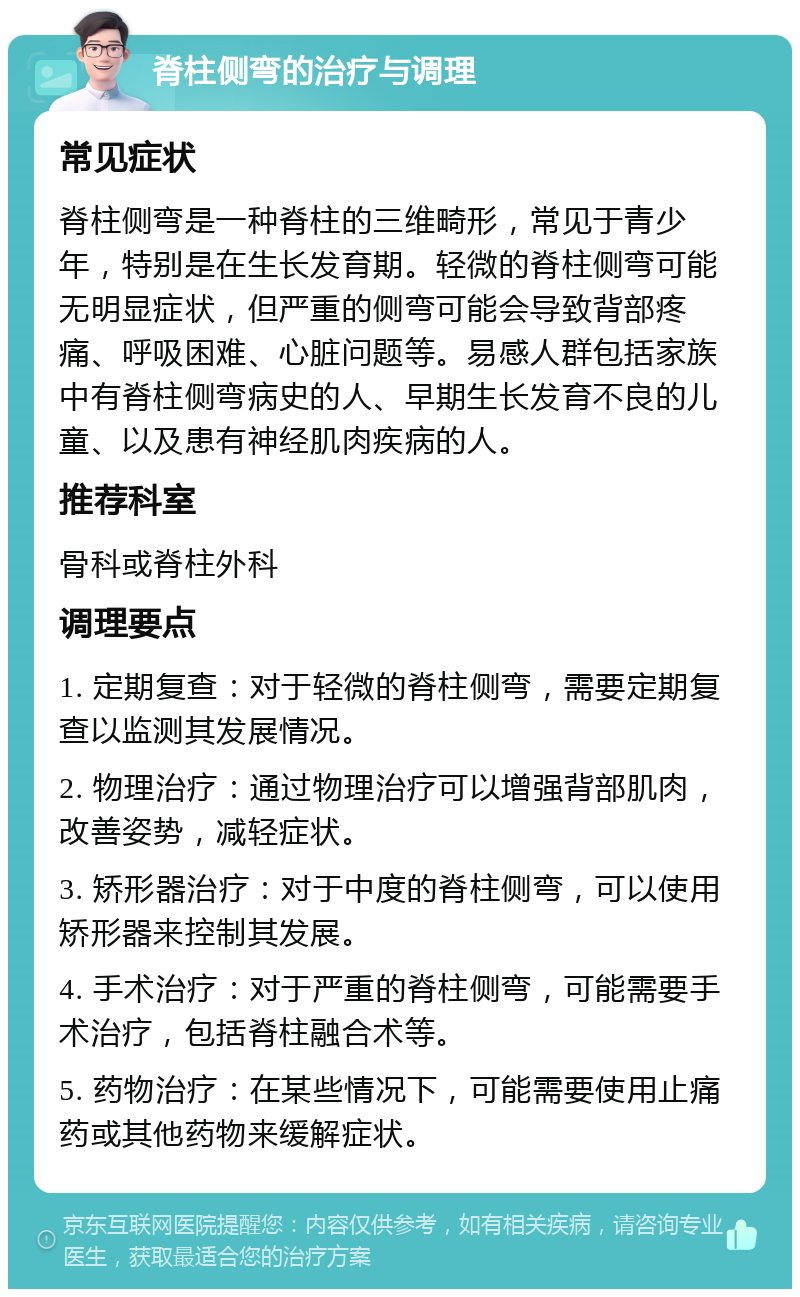 脊柱侧弯的治疗与调理 常见症状 脊柱侧弯是一种脊柱的三维畸形，常见于青少年，特别是在生长发育期。轻微的脊柱侧弯可能无明显症状，但严重的侧弯可能会导致背部疼痛、呼吸困难、心脏问题等。易感人群包括家族中有脊柱侧弯病史的人、早期生长发育不良的儿童、以及患有神经肌肉疾病的人。 推荐科室 骨科或脊柱外科 调理要点 1. 定期复查：对于轻微的脊柱侧弯，需要定期复查以监测其发展情况。 2. 物理治疗：通过物理治疗可以增强背部肌肉，改善姿势，减轻症状。 3. 矫形器治疗：对于中度的脊柱侧弯，可以使用矫形器来控制其发展。 4. 手术治疗：对于严重的脊柱侧弯，可能需要手术治疗，包括脊柱融合术等。 5. 药物治疗：在某些情况下，可能需要使用止痛药或其他药物来缓解症状。