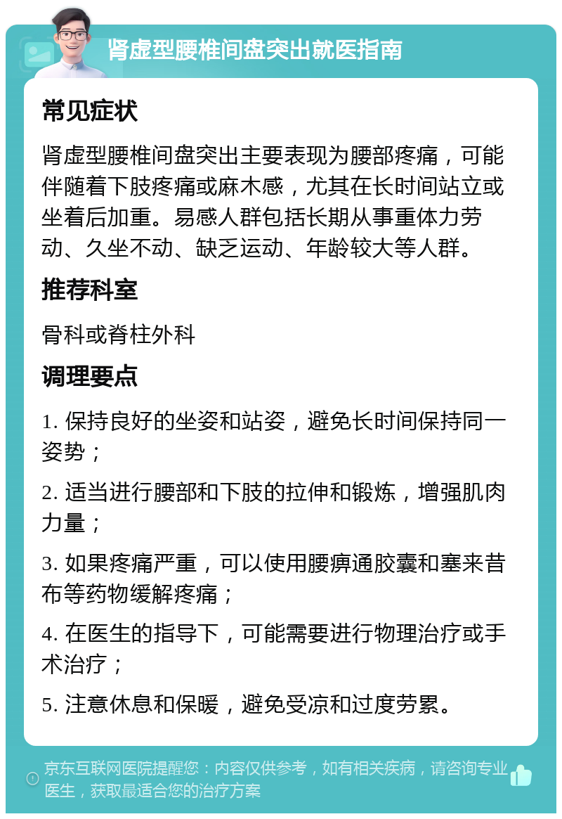 肾虚型腰椎间盘突出就医指南 常见症状 肾虚型腰椎间盘突出主要表现为腰部疼痛，可能伴随着下肢疼痛或麻木感，尤其在长时间站立或坐着后加重。易感人群包括长期从事重体力劳动、久坐不动、缺乏运动、年龄较大等人群。 推荐科室 骨科或脊柱外科 调理要点 1. 保持良好的坐姿和站姿，避免长时间保持同一姿势； 2. 适当进行腰部和下肢的拉伸和锻炼，增强肌肉力量； 3. 如果疼痛严重，可以使用腰痹通胶囊和塞来昔布等药物缓解疼痛； 4. 在医生的指导下，可能需要进行物理治疗或手术治疗； 5. 注意休息和保暖，避免受凉和过度劳累。