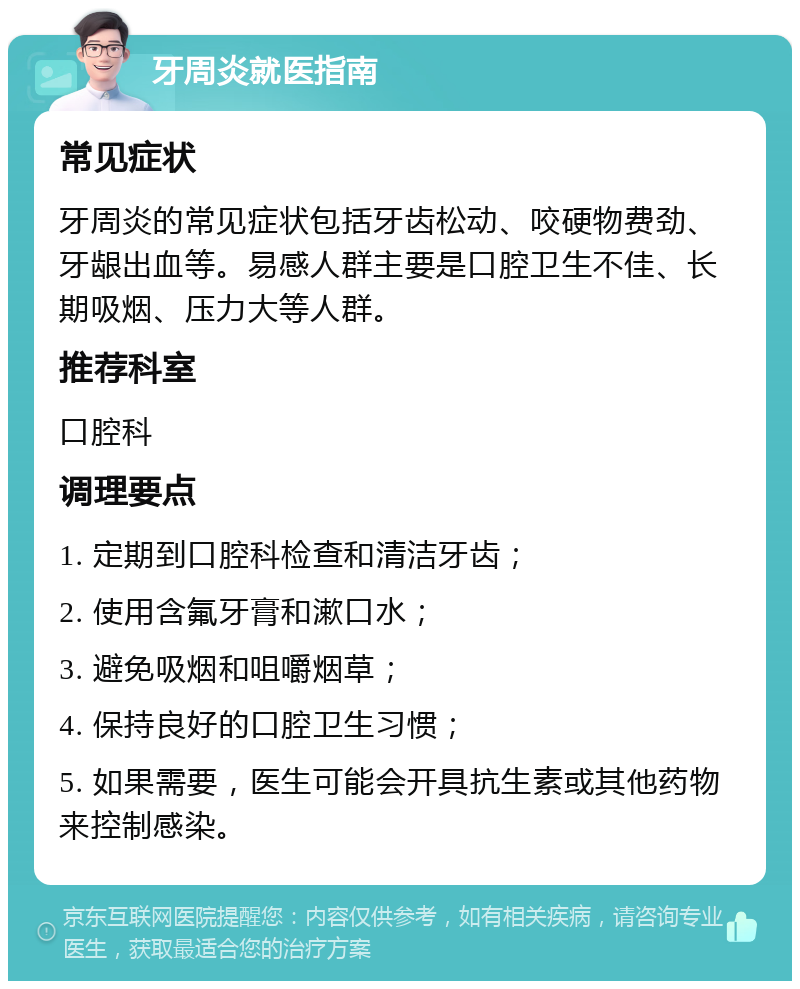 牙周炎就医指南 常见症状 牙周炎的常见症状包括牙齿松动、咬硬物费劲、牙龈出血等。易感人群主要是口腔卫生不佳、长期吸烟、压力大等人群。 推荐科室 口腔科 调理要点 1. 定期到口腔科检查和清洁牙齿； 2. 使用含氟牙膏和漱口水； 3. 避免吸烟和咀嚼烟草； 4. 保持良好的口腔卫生习惯； 5. 如果需要，医生可能会开具抗生素或其他药物来控制感染。