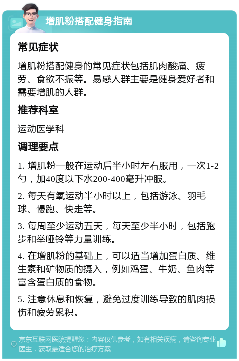 增肌粉搭配健身指南 常见症状 增肌粉搭配健身的常见症状包括肌肉酸痛、疲劳、食欲不振等。易感人群主要是健身爱好者和需要增肌的人群。 推荐科室 运动医学科 调理要点 1. 增肌粉一般在运动后半小时左右服用，一次1-2勺，加40度以下水200-400毫升冲服。 2. 每天有氧运动半小时以上，包括游泳、羽毛球、慢跑、快走等。 3. 每周至少运动五天，每天至少半小时，包括跑步和举哑铃等力量训练。 4. 在增肌粉的基础上，可以适当增加蛋白质、维生素和矿物质的摄入，例如鸡蛋、牛奶、鱼肉等富含蛋白质的食物。 5. 注意休息和恢复，避免过度训练导致的肌肉损伤和疲劳累积。