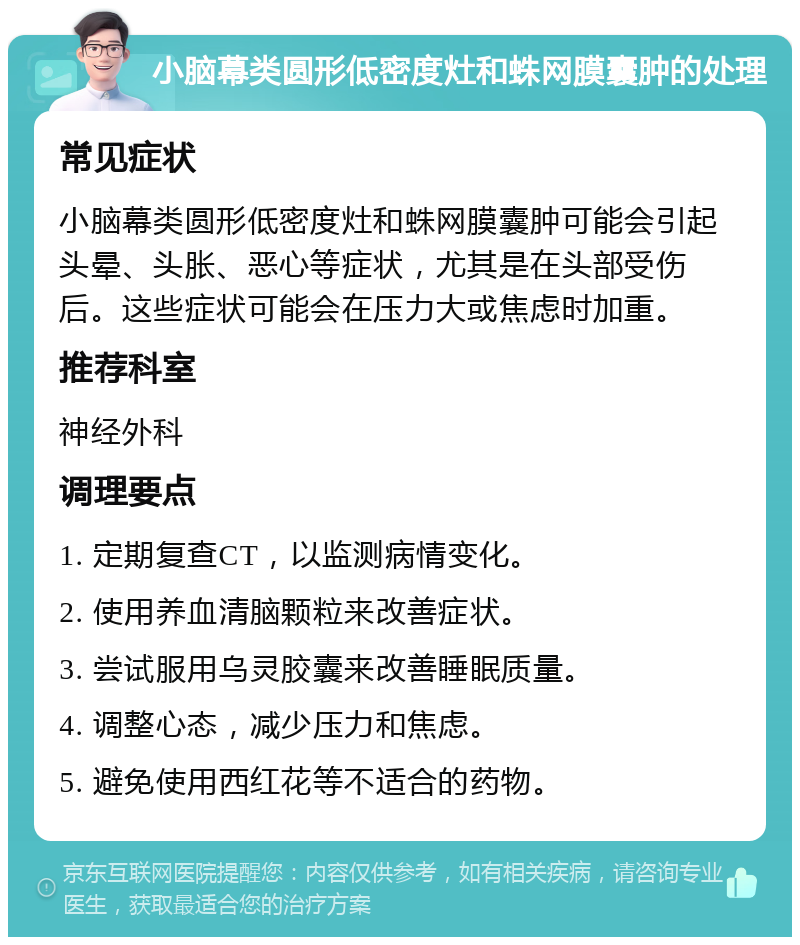 小脑幕类圆形低密度灶和蛛网膜囊肿的处理 常见症状 小脑幕类圆形低密度灶和蛛网膜囊肿可能会引起头晕、头胀、恶心等症状，尤其是在头部受伤后。这些症状可能会在压力大或焦虑时加重。 推荐科室 神经外科 调理要点 1. 定期复查CT，以监测病情变化。 2. 使用养血清脑颗粒来改善症状。 3. 尝试服用乌灵胶囊来改善睡眠质量。 4. 调整心态，减少压力和焦虑。 5. 避免使用西红花等不适合的药物。